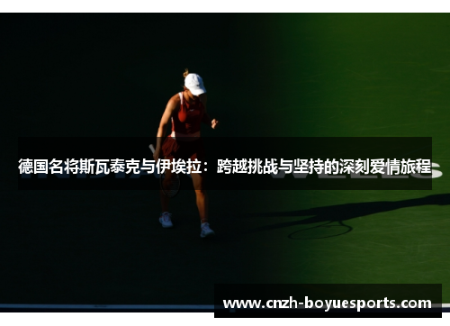德国名将斯瓦泰克与伊埃拉:跨越挑战与坚持的深刻爱情旅程 德国名将斯瓦泰克与伊埃拉:跨越挑战与坚持的深刻爱情旅程