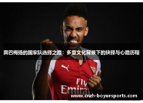 奥巴梅扬的国家队选择之路：多重文化背景下的抉择与心路历程