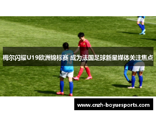 梅尔闪耀U19欧洲锦标赛 成为法国足球新星媒体关注焦点