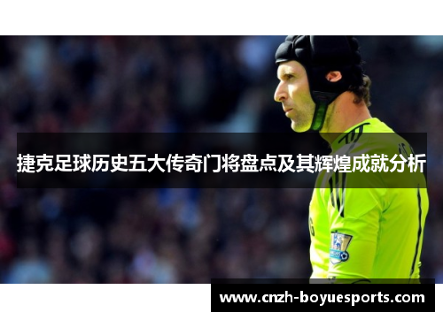 捷克足球历史五大传奇门将盘点及其辉煌成就分析