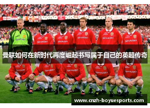 曼联如何在新时代再度崛起书写属于自己的英超传奇