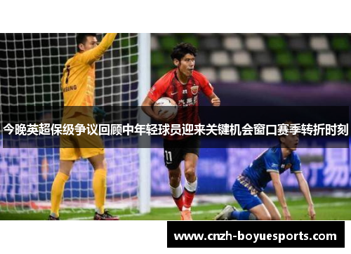 今晚英超保级争议回顾中年轻球员迎来关键机会窗口赛季转折时刻