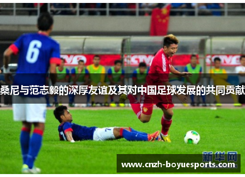 桑尼与范志毅的深厚友谊及其对中国足球发展的共同贡献