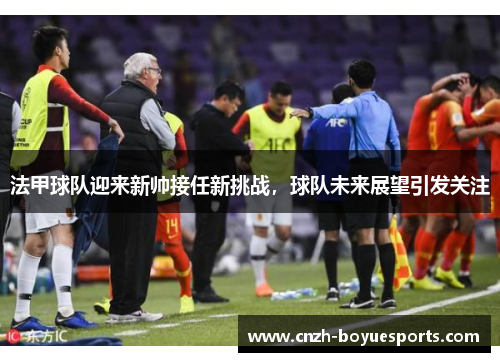 法甲球队迎来新帅接任新挑战,球队未来展望引发关注 法甲球队迎来新帅接任新挑战,球队未来展望引发关注